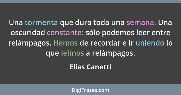 Una tormenta que dura toda una semana. Una oscuridad constante: sólo podemos leer entre relámpagos. Hemos de recordar e ir uniendo lo... - Elias Canetti