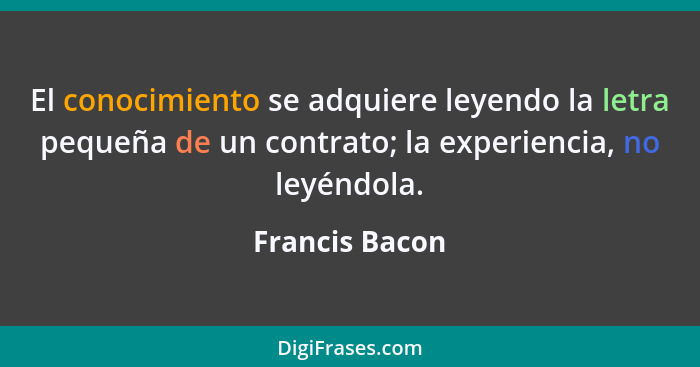 El conocimiento se adquiere leyendo la letra pequeña de un contrato; la experiencia, no leyéndola.... - Francis Bacon