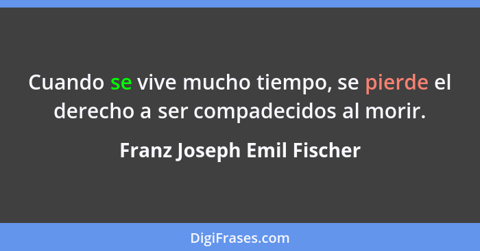 Cuando se vive mucho tiempo, se pierde el derecho a ser compadecidos al morir.... - Franz Joseph Emil Fischer