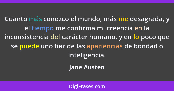 Cuanto más conozco el mundo, más me desagrada, y el tiempo me confirma mi creencia en la inconsistencia del carácter humano, y en lo poc... - Jane Austen