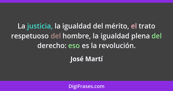 La justicia, la igualdad del mérito, el trato respetuoso del hombre, la igualdad plena del derecho: eso es la revolución.... - José Martí