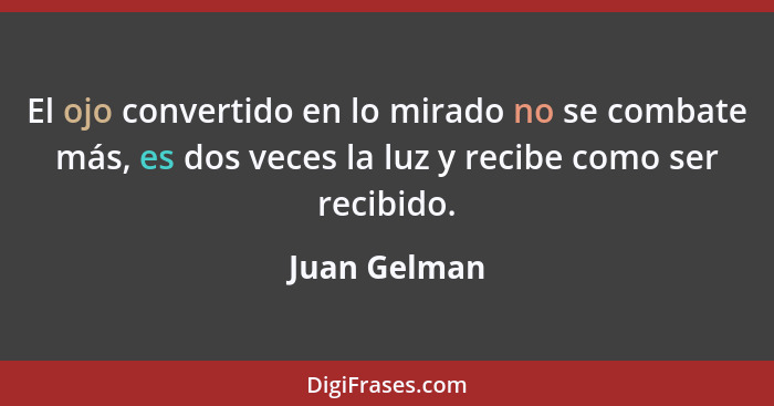 El ojo convertido en lo mirado no se combate más, es dos veces la luz y recibe como ser recibido.... - Juan Gelman