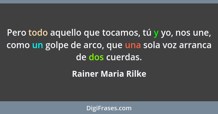 Pero todo aquello que tocamos, tú y yo, nos une, como un golpe de arco, que una sola voz arranca de dos cuerdas.... - Rainer Maria Rilke