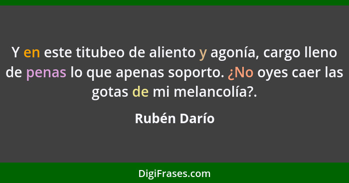 Y en este titubeo de aliento y agonía, cargo lleno de penas lo que apenas soporto. ¿No oyes caer las gotas de mi melancolía?.... - Rubén Darío