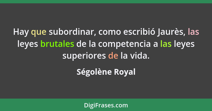 Hay que subordinar, como escribió Jaurès, las leyes brutales de la competencia a las leyes superiores de la vida.... - Ségolène Royal