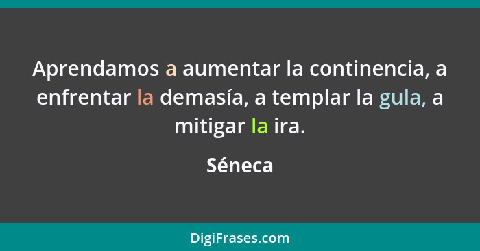 Aprendamos a aumentar la continencia, a enfrentar la demasía, a templar la gula, a mitigar la ira.... - Séneca