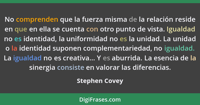 No comprenden que la fuerza misma de la relación reside en que en ella se cuenta con otro punto de vista. Igualdad no es identidad, la... - Stephen Covey