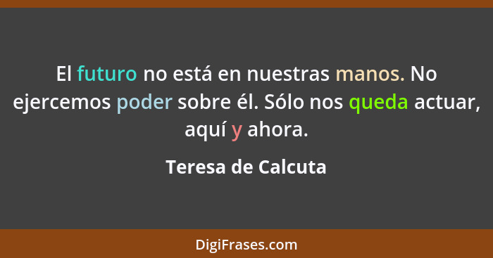 El futuro no está en nuestras manos. No ejercemos poder sobre él. Sólo nos queda actuar, aquí y ahora.... - Teresa de Calcuta