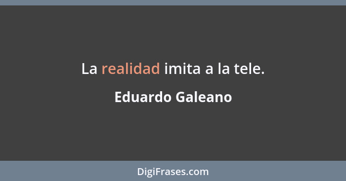 La realidad imita a la tele.... - Eduardo Galeano