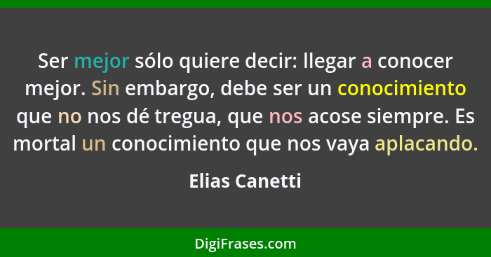 Ser mejor sólo quiere decir: llegar a conocer mejor. Sin embargo, debe ser un conocimiento que no nos dé tregua, que nos acose siempre... - Elias Canetti