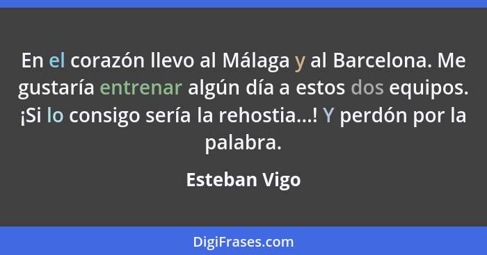 En el corazón llevo al Málaga y al Barcelona. Me gustaría entrenar algún día a estos dos equipos. ¡Si lo consigo sería la rehostia...!... - Esteban Vigo