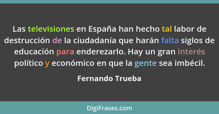 Las televisiones en España han hecho tal labor de destrucción de la ciudadanía que harán falta siglos de educación para enderezarlo.... - Fernando Trueba