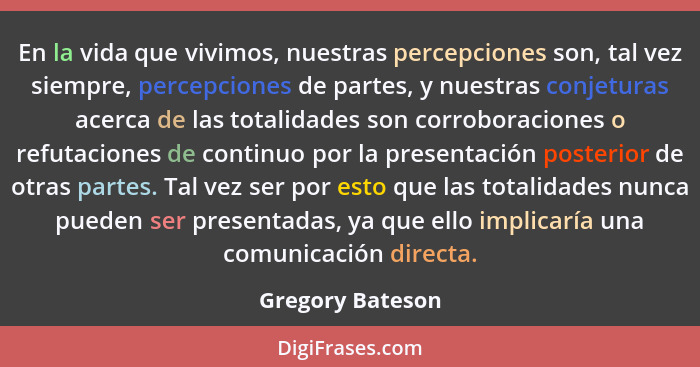 En la vida que vivimos, nuestras percepciones son, tal vez siempre, percepciones de partes, y nuestras conjeturas acerca de las tota... - Gregory Bateson