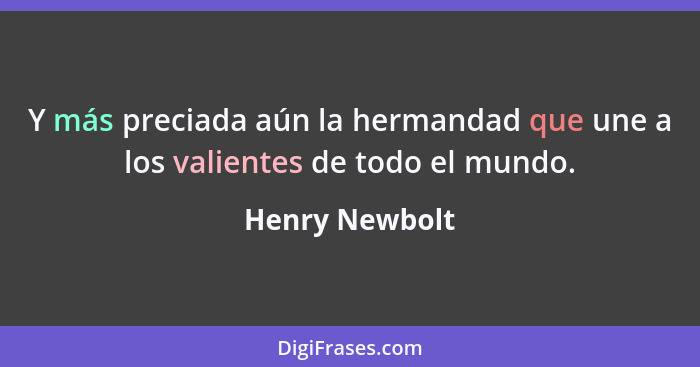 Y más preciada aún la hermandad que une a los valientes de todo el mundo.... - Henry Newbolt