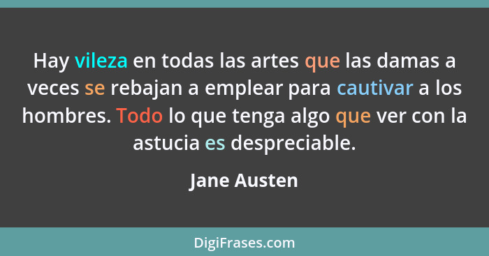 Hay vileza en todas las artes que las damas a veces se rebajan a emplear para cautivar a los hombres. Todo lo que tenga algo que ver con... - Jane Austen