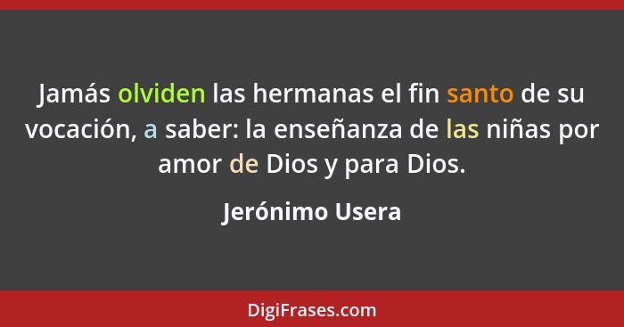 Jamás olviden las hermanas el fin santo de su vocación, a saber: la enseñanza de las niñas por amor de Dios y para Dios.... - Jerónimo Usera