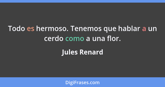 Todo es hermoso. Tenemos que hablar a un cerdo como a una flor.... - Jules Renard