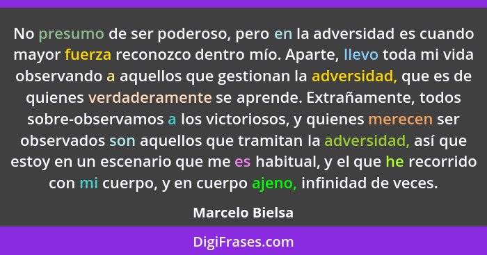 No presumo de ser poderoso, pero en la adversidad es cuando mayor fuerza reconozco dentro mío. Aparte, llevo toda mi vida observando... - Marcelo Bielsa