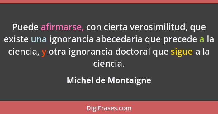 Puede afirmarse, con cierta verosimilitud, que existe una ignorancia abecedaria que precede a la ciencia, y otra ignorancia doct... - Michel de Montaigne