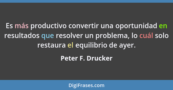 Es más productivo convertir una oportunidad en resultados que resolver un problema, lo cuál solo restaura el equilibrio de ayer.... - Peter F. Drucker
