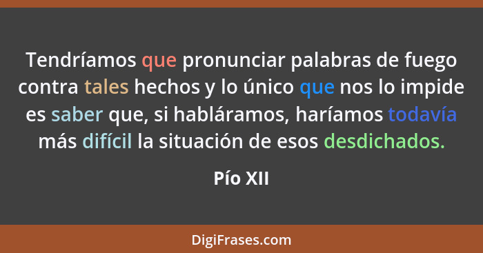 Tendríamos que pronunciar palabras de fuego contra tales hechos y lo único que nos lo impide es saber que, si habláramos, haríamos todavía m... - Pío XII