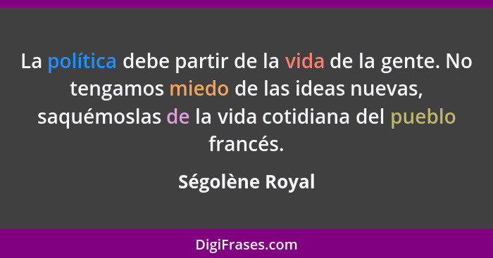 La política debe partir de la vida de la gente. No tengamos miedo de las ideas nuevas, saquémoslas de la vida cotidiana del pueblo fr... - Ségolène Royal