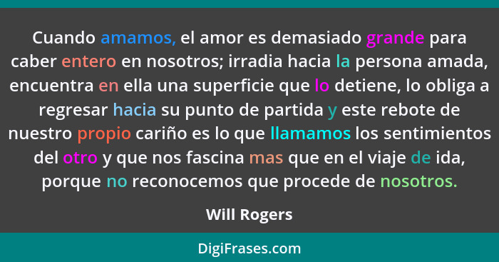 Cuando amamos, el amor es demasiado grande para caber entero en nosotros; irradia hacia la persona amada, encuentra en ella una superfic... - Will Rogers