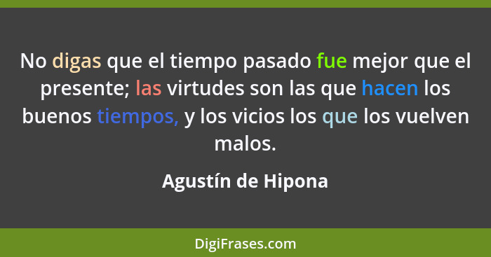 No digas que el tiempo pasado fue mejor que el presente; las virtudes son las que hacen los buenos tiempos, y los vicios los que l... - Agustín de Hipona