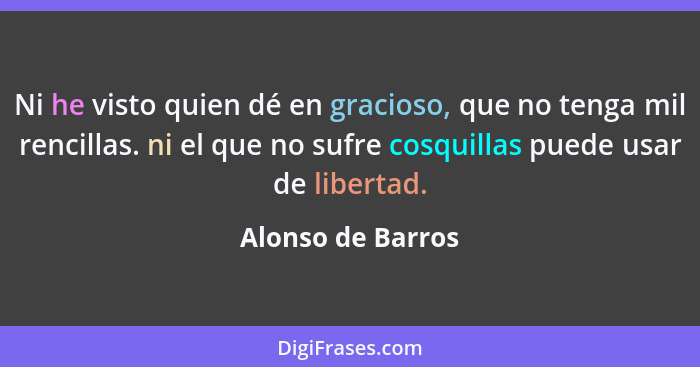 Ni he visto quien dé en gracioso, que no tenga mil rencillas. ni el que no sufre cosquillas puede usar de libertad.... - Alonso de Barros