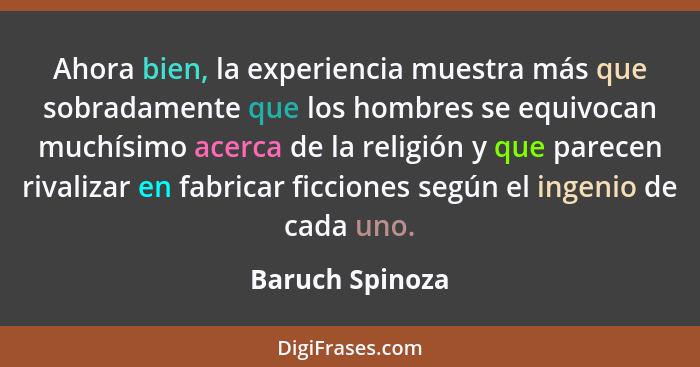 Ahora bien, la experiencia muestra más que sobradamente que los hombres se equivocan muchísimo acerca de la religión y que parecen ri... - Baruch Spinoza