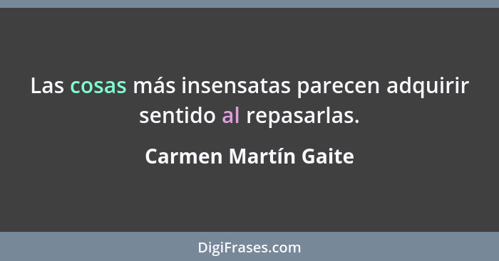 Las cosas más insensatas parecen adquirir sentido al repasarlas.... - Carmen Martín Gaite