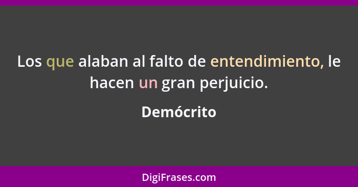 Los que alaban al falto de entendimiento, le hacen un gran perjuicio.... - Demócrito