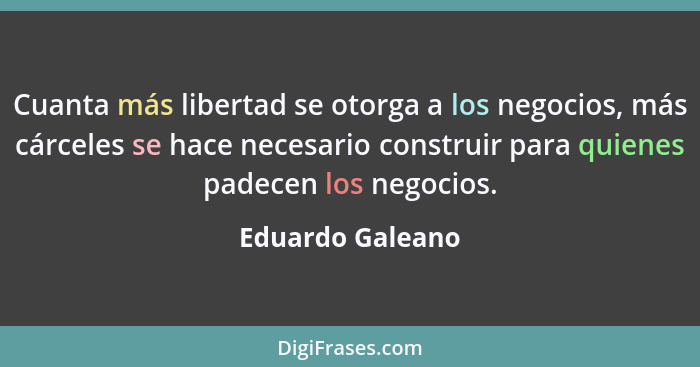 Cuanta más libertad se otorga a los negocios, más cárceles se hace necesario construir para quienes padecen los negocios.... - Eduardo Galeano