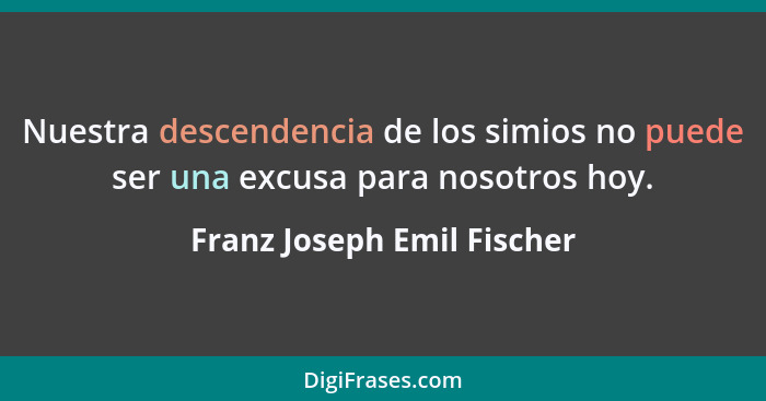 Nuestra descendencia de los simios no puede ser una excusa para nosotros hoy.... - Franz Joseph Emil Fischer