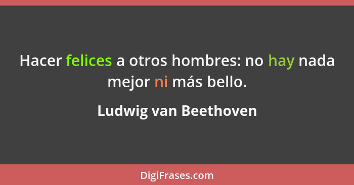 Hacer felices a otros hombres: no hay nada mejor ni más bello.... - Ludwig van Beethoven