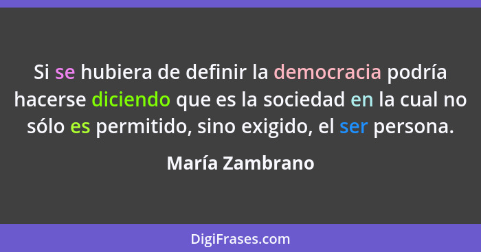 Si se hubiera de definir la democracia podría hacerse diciendo que es la sociedad en la cual no sólo es permitido, sino exigido, el s... - María Zambrano