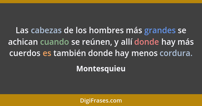 Las cabezas de los hombres más grandes se achican cuando se reúnen, y allí donde hay más cuerdos es también donde hay menos cordura.... - Montesquieu