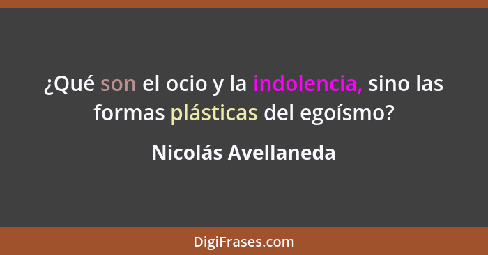 ¿Qué son el ocio y la indolencia, sino las formas plásticas del egoísmo?... - Nicolás Avellaneda