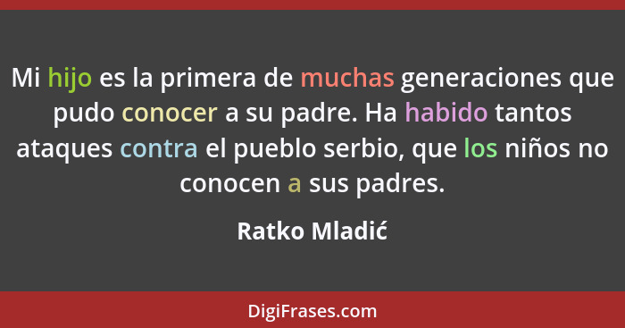 Mi hijo es la primera de muchas generaciones que pudo conocer a su padre. Ha habido tantos ataques contra el pueblo serbio, que los niñ... - Ratko Mladić