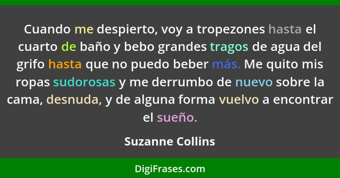 Cuando me despierto, voy a tropezones hasta el cuarto de baño y bebo grandes tragos de agua del grifo hasta que no puedo beber más.... - Suzanne Collins