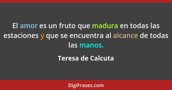 El amor es un fruto que madura en todas las estaciones y que se encuentra al alcance de todas las manos.... - Teresa de Calcuta