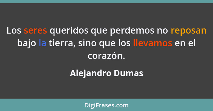 Los seres queridos que perdemos no reposan bajo la tierra, sino que los llevamos en el corazón.... - Alejandro Dumas