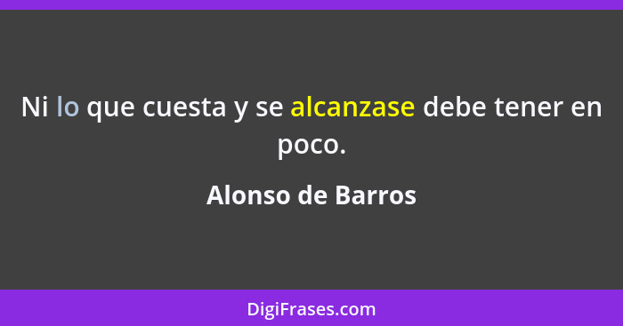 Ni lo que cuesta y se alcanzase debe tener en poco.... - Alonso de Barros