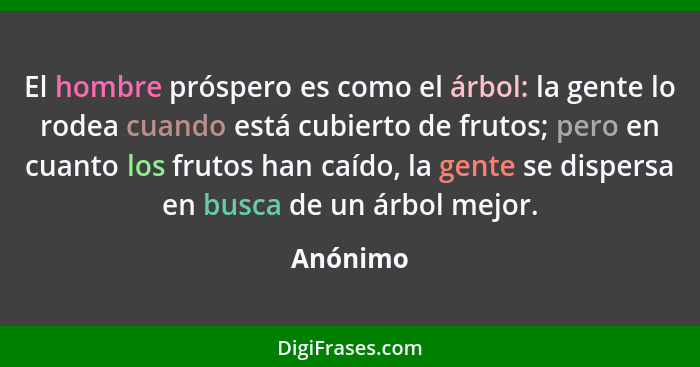 El hombre próspero es como el árbol: la gente lo rodea cuando está cubierto de frutos; pero en cuanto los frutos han caído, la gente se disp... - Anónimo