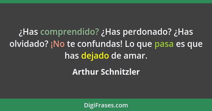 ¿Has comprendido? ¿Has perdonado? ¿Has olvidado? ¡No te confundas! Lo que pasa es que has dejado de amar.... - Arthur Schnitzler