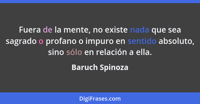 Fuera de la mente, no existe nada que sea sagrado o profano o impuro en sentido absoluto, sino sólo en relación a ella.... - Baruch Spinoza