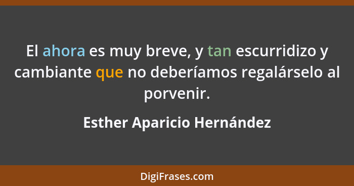 El ahora es muy breve, y tan escurridizo y cambiante que no deberíamos regalárselo al porvenir.... - Esther Aparicio Hernández
