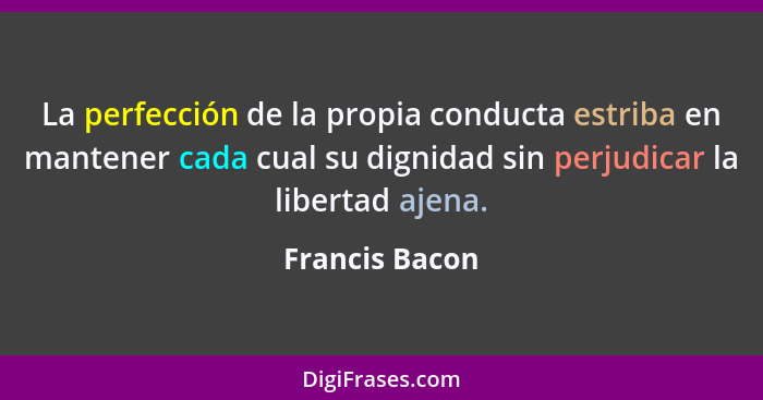 La perfección de la propia conducta estriba en mantener cada cual su dignidad sin perjudicar la libertad ajena.... - Francis Bacon