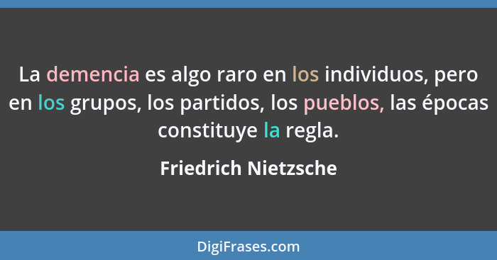 La demencia es algo raro en los individuos, pero en los grupos, los partidos, los pueblos, las épocas constituye la regla.... - Friedrich Nietzsche