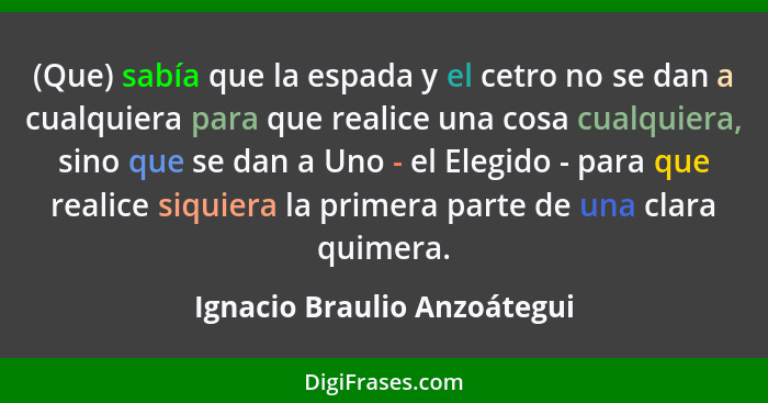 (Que) sabía que la espada y el cetro no se dan a cualquiera para que realice una cosa cualquiera, sino que se dan a Uno -... - Ignacio Braulio Anzoátegui